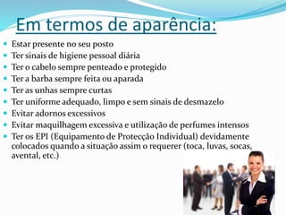 Em termos de aparência:
 Estar presente no seu posto
 Ter sinais de higiene pessoal diária
 Ter o cabelo sempre penteado e protegido
 Ter a barba sempre feita ou aparada
 Ter as unhas sempre curtas
 Ter uniforme adequado, limpo e sem sinais de desmazelo
 Evitar adornos excessivos
 Evitar maquilhagem excessiva e utilização de perfumes intensos
 Ter os EPI (Equipamento de Protecção Individual) devidamente
colocados quando a situação assim o requerer (toca, luvas, socas,
avental, etc.)
 