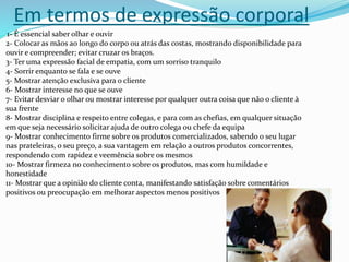 Em termos de expressão corporal
1- É essencial saber olhar e ouvir
2- Colocar as mãos ao longo do corpo ou atrás das costas, mostrando disponibilidade para
ouvir e compreender; evitar cruzar os braços.
3- Ter uma expressão facial de empatia, com um sorriso tranquilo
4- Sorrir enquanto se fala e se ouve
5- Mostrar atenção exclusiva para o cliente
6- Mostrar interesse no que se ouve
7- Evitar desviar o olhar ou mostrar interesse por qualquer outra coisa que não o cliente à
sua frente
8- Mostrar disciplina e respeito entre colegas, e para com as chefias, em qualquer situação
em que seja necessário solicitar ajuda de outro colega ou chefe da equipa
9- Mostrar conhecimento firme sobre os produtos comercializados, sabendo o seu lugar
nas prateleiras, o seu preço, a sua vantagem em relação a outros produtos concorrentes,
respondendo com rapidez e veemência sobre os mesmos
10- Mostrar firmeza no conhecimento sobre os produtos, mas com humildade e
honestidade
11- Mostrar que a opinião do cliente conta, manifestando satisfação sobre comentários
positivos ou preocupação em melhorar aspectos menos positivos
 