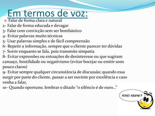 Em termos de voz:1- Falar de forma clara e natural
2- Falar de forma educada e devagar
3- Falar com convicção sem ser bombástico
4- Evitar palavras muito técnicas
5- Usar palavras simples e de fácil compreensão
6- Repetir a informação, sempre que o cliente parecer ter dúvidas
7- Sorrir enquanto se fala, pois transmite simpatia
8- Evitar expressões ou entoações de desinteresse ou que sugiram
cansaço, hostilidade ou negativismo (evitar bocejar ou emitir sons
pouco claros)
9- Evitar sempre qualquer circunstância de discussão; quando essa
surgir por parte do cliente, passar a ser ouvinte por excelência e caso
venha a falar,
10- Quando oportuno, lembrar o ditado “o silêncio é de ouro…”
 