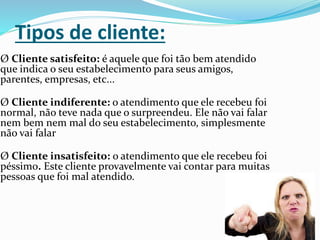 Tipos de cliente:
Ø Cliente satisfeito: é aquele que foi tão bem atendido
que indica o seu estabelecimento para seus amigos,
parentes, empresas, etc...
Ø Cliente indiferente: o atendimento que ele recebeu foi
normal, não teve nada que o surpreendeu. Ele não vai falar
nem bem nem mal do seu estabelecimento, simplesmente
não vai falar
Ø Cliente insatisfeito: o atendimento que ele recebeu foi
péssimo. Este cliente provavelmente vai contar para muitas
pessoas que foi mal atendido.
 