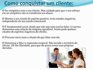 Como conquistar um cliente:
Ø Ser simpático com o seu cliente. Mas cuidado para que o seu esforço
em ser simpático não se transforme em abuso;
Ø Manter o seu estado de espírito positivo, evite estados negativos,
independente do seu estado emocional;
Ø É fundamental sorrir, desde que não seja uma sorriso falso. O sorriso
demonstra uma relação de simpatia agradável. Assim pode quebrar
estados de espíritos negativos do cliente;
Ø Procurar ouvir mais o cliente do que falar com ele;
Ø Sintonizar a fala e a expressão corporal. Não invada o território do
cliente. Dê-lhe liberdade, para que ele possa tomar suas próprias
decisões.
 