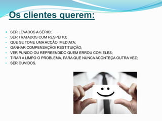 Os clientes querem:
 SER LEVADOS A SÉRIO;
• SER TRATADOS COM RESPEITO;
• QUE SE TOME UMA ACÇÃO IMEDIATA;
• GANHAR COMPENSAÇÃO/ RESTITUIÇÃO;
• VER PUNIDO OU REPREENDIDO QUEM ERROU COM ELES;
• TIRAR A LIMPO O PROBLEMA, PARA QUE NUNCA ACONTEÇA OUTRA VEZ;
• SER OUVIDOS.
 