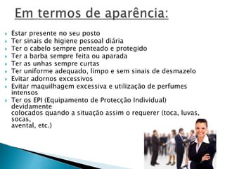  Estar presente no seu posto
 Ter sinais de higiene pessoal diária
 Ter o cabelo sempre penteado e protegido
 Ter a barba sempre feita ou aparada
 Ter as unhas sempre curtas
 Ter uniforme adequado, limpo e sem sinais de desmazelo
 Evitar adornos excessivos
 Evitar maquilhagem excessiva e utilização de perfumes
intensos
 Ter os EPI (Equipamento de Protecção Individual)
devidamente
colocados quando a situação assim o requerer (toca, luvas,
socas,
avental, etc.)
 