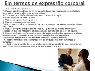 1- É essencial saber olhar e ouvir
2- Colocar as mãos ao longo do corpo ou atrás das costas, mostrando disponibilidade
para ouvir e compreender; evitar cruzar os braços.
3- Ter uma expressão facial de empatia, com um sorriso tranquilo
4- Sorrir enquanto se fala e se ouve
5- Mostrar atenção exclusiva para o cliente
6- Mostrar interesse no que se ouve
7- Evitar desviar o olhar ou mostrar interesse por qualquer outra coisa que não o cliente
à sua frente
8- Mostrar disciplina e respeito entre colegas, e para com as chefias, em qualquer
situação em que seja necessário solicitar ajuda de outro colega ou chefe da equipa
9- Mostrar conhecimento firme sobre os produtos comercializados, sabendo o seu lugar
nas prateleiras, o seu preço, a sua vantagem em relação a outros produtos
concorrentes, respondendo com rapidez e veemência sobre os mesmos
10- Mostrar firmeza no conhecimento sobre os produtos, mas com humildade e
honestidade
11- Mostrar que a opinião do cliente conta, manifestando satisfação sobre comentários
positivos ou preocupação em melhorar aspectos menos positivos
 