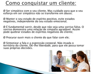 Ø Ser simpático com o seu cliente. Mas cuidado para que o seu
esforço em ser simpático não se transforme em abuso;
Ø Manter o seu estado de espírito positivo, evite estados
negativos, independente do seu estado emocional;
Ø É fundamental sorrir, desde que não seja uma sorriso falso. O
sorriso demonstra uma relação de simpatia agradável. Assim
pode quebrar estados de espíritos negativos do cliente;
Ø Procurar ouvir mais o cliente do que falar com ele;
Ø Sintonizar a fala e a expressão corporal. Não invada o
território do cliente. Dê-lhe liberdade, para que ele possa tomar
suas próprias decisões.
 