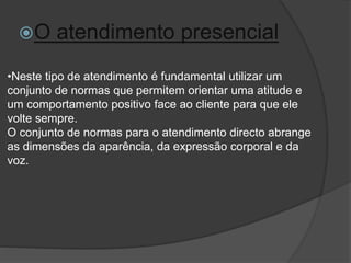 •Neste tipo de atendimento é fundamental utilizar um
conjunto de normas que permitem orientar uma atitude e
um comportamento positivo face ao cliente para que ele
volte sempre.
O conjunto de normas para o atendimento directo abrange
as dimensões da aparência, da expressão corporal e da
voz.
O atendimento presencial
 