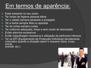 Em termos de aparência:
 Estar presente no seu posto
 Ter sinais de higiene pessoal diária
 Ter o cabelo sempre penteado e protegido
 Ter a barba sempre feita ou aparada
 Ter as unhas sempre curtas
 Ter uniforme adequado, limpo e sem sinais de desmazelo
 Evitar adornos excessivos
 Evitar maquilhagem excessiva e utilização de perfumes intensos
 Ter os EPI (Equipamento de Protecção Individual) devidamente
colocados quando a situação assim o requerer (toca, luvas,
socas,
avental, etc.)
 