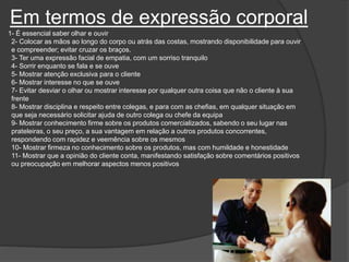 Em termos de expressão corporal
1- É essencial saber olhar e ouvir
2- Colocar as mãos ao longo do corpo ou atrás das costas, mostrando disponibilidade para ouvir
e compreender; evitar cruzar os braços.
3- Ter uma expressão facial de empatia, com um sorriso tranquilo
4- Sorrir enquanto se fala e se ouve
5- Mostrar atenção exclusiva para o cliente
6- Mostrar interesse no que se ouve
7- Evitar desviar o olhar ou mostrar interesse por qualquer outra coisa que não o cliente à sua
frente
8- Mostrar disciplina e respeito entre colegas, e para com as chefias, em qualquer situação em
que seja necessário solicitar ajuda de outro colega ou chefe da equipa
9- Mostrar conhecimento firme sobre os produtos comercializados, sabendo o seu lugar nas
prateleiras, o seu preço, a sua vantagem em relação a outros produtos concorrentes,
respondendo com rapidez e veemência sobre os mesmos
10- Mostrar firmeza no conhecimento sobre os produtos, mas com humildade e honestidade
11- Mostrar que a opinião do cliente conta, manifestando satisfação sobre comentários positivos
ou preocupação em melhorar aspectos menos positivos
 