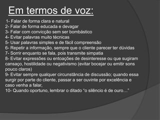 Em termos de voz:
1- Falar de forma clara e natural
2- Falar de forma educada e devagar
3- Falar com convicção sem ser bombástico
4- Evitar palavras muito técnicas
5- Usar palavras simples e de fácil compreensão
6- Repetir a informação, sempre que o cliente parecer ter dúvidas
7- Sorrir enquanto se fala, pois transmite simpatia
8- Evitar expressões ou entoações de desinteresse ou que sugiram
cansaço, hostilidade ou negativismo (evitar bocejar ou emitir sons
pouco claros)
9- Evitar sempre qualquer circunstância de discussão; quando essa
surgir por parte do cliente, passar a ser ouvinte por excelência e
caso venha a falar,
10- Quando oportuno, lembrar o ditado “o silêncio é de ouro…”
 