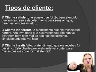Tipos de cliente:
Ø Cliente satisfeito: é aquele que foi tão bem atendido
que indica o seu estabelecimento para seus amigos,
parentes, empresas, etc...
Ø Cliente indiferente: o atendimento que ele recebeu foi
normal, não teve nada que o surpreendeu. Ele não vai
falar nem bem nem mal do seu estabelecimento,
simplesmente não vai falar
Ø Cliente insatisfeito: o atendimento que ele recebeu foi
péssimo. Este cliente provavelmente vai contar para
muitas pessoas que foi mal atendido.
 