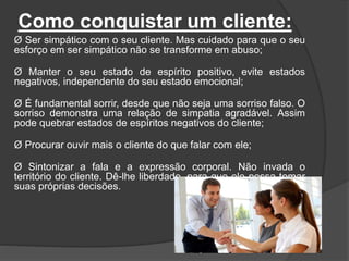 Como conquistar um cliente:
Ø Ser simpático com o seu cliente. Mas cuidado para que o seu
esforço em ser simpático não se transforme em abuso;
Ø Manter o seu estado de espírito positivo, evite estados
negativos, independente do seu estado emocional;
Ø É fundamental sorrir, desde que não seja uma sorriso falso. O
sorriso demonstra uma relação de simpatia agradável. Assim
pode quebrar estados de espíritos negativos do cliente;
Ø Procurar ouvir mais o cliente do que falar com ele;
Ø Sintonizar a fala e a expressão corporal. Não invada o
território do cliente. Dê-lhe liberdade, para que ele possa tomar
suas próprias decisões.
 