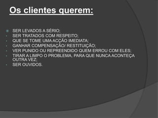 Os clientes querem:
 SER LEVADOS A SÉRIO;
• SER TRATADOS COM RESPEITO;
• QUE SE TOME UMA ACÇÃO IMEDIATA;
• GANHAR COMPENSAÇÃO/ RESTITUIÇÃO;
• VER PUNIDO OU REPREENDIDO QUEM ERROU COM ELES;
• TIRAR A LIMPO O PROBLEMA, PARA QUE NUNCA ACONTEÇA
OUTRA VEZ;
• SER OUVIDOS.
 