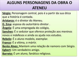 ALGUNS PERSONAGENS DA OBRA O
ATENEU
Sérgio: Personagem central, pois é a partir da sua ótica
que a história é contada.
Aristarco: é o diretor do Ateneu.
D. Ema: esposa do autoritário diretor .
Ângela: É uma empregada do colégio,
Sanches: É o sedutor que oferece proteção aos meninos
novos e indefesos e ainda os ajuda nos estudos.
Rebelo: É o aluno modelo, exemplar.
Franco: É a vítima, o mártir.
Bento Alves: Mantem uma relação de namoro com Sérgio.
Egbert: Um verdadeiro amigo.
Barreto: É um aluno, fanático religioso.
 