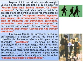 Logo no início do primeiro ano de colégio,
Sérgio é aconselhado por Rebelo, que o adverte:
"Faça-se forte aqui, faça-se homem. Os fracos
perdem-se". Recém-saído da estufa de carinho e
proteção familiar, Sérgio vê-se de repente parte de
um grupo no qual "os rapazes tímidos, ingênuos,
sem sangue, são brandamente impelidos para o
sexo da fraqueza; são dominados, festejados,
pervertidos como meninas ao desamparo". A
partir dessas observações, Rebelo conclui: "Faça-
se homem, meu amigo. Comece por não admitir
protetores".
Em pouco tempo de internato, Sérgio vê
enfraquecida a decisão tomada de seguir o
conselho de Rebelo e não admitir para si os
chamados "protetores" – meninos de forte
compleição física – que resguardavam os mais
fracos em troca, principalmente, de favores
amorosos. Ao forçar uma certa reserva em relação
aos colegas, o narrador sente-se angustiado e
acovardado, e assim deseja alguém que lhe valha,
"naquele meio hostil e desconhecido".
 