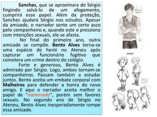 Sanches, que se aproximara de Sérgio
fingindo salvá-lo de um afogamento,
cumprirá esse papel. Além da proteção,
Sanches ajudará Sérgio nos estudos. Apesar
da amizade, o narrador sente um certo asco
pelo companheiro e, quando este o pressiona
com intenções sexuais, ele se afasta.
No final do primeiro ano, outra
amizade se compõe. Bento Alves torna-se
uma espécie de herói no Ateneu após
capturar um funcionário fugitivo que
cometera um crime dentro do colégio.
Forte e generoso, Bento Alves é
admirado por Sérgio. Logo, ambos tornam-se
companheiros. Passam também a estudar
juntos. Bento aceita um embate corporal com
Malheiros para defender a honra do novo
amigo. E aqui o narrador aceita melhor o
papel de "namorada", porém sem favores
sexuais. No segundo ano de Sérgio no
Ateneu, Bento Alves inesperadamente rompe
essa amizade.
 