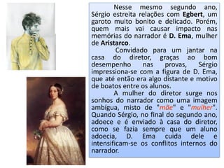 Nesse mesmo segundo ano,
Sérgio estreita relações com Egbert, um
garoto muito bonito e delicado. Porém,
quem mais vai causar impacto nas
memórias do narrador é D. Ema, mulher
de Aristarco.
Convidado para um jantar na
casa do diretor, graças ao bom
desempenho nas provas, Sérgio
impressiona-se com a figura de D. Ema,
que até então era algo distante e motivo
de boatos entre os alunos.
A mulher do diretor surge nos
sonhos do narrador como uma imagem
ambígua, misto de "mãe" e "mulher".
Quando Sérgio, no final do segundo ano,
adoece e é enviado à casa do diretor,
como se fazia sempre que um aluno
adoecia, D. Ema cuida dele e
intensificam-se os conflitos internos do
narrador.
 