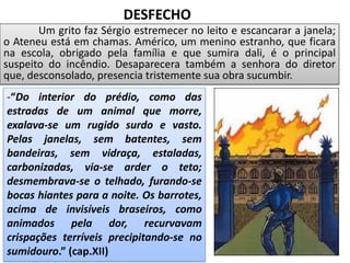 Um grito faz Sérgio estremecer no leito e escancarar a janela;
o Ateneu está em chamas. Américo, um menino estranho, que ficara
na escola, obrigado pela família e que sumira dali, é o principal
suspeito do incêndio. Desaparecera também a senhora do diretor
que, desconsolado, presencia tristemente sua obra sucumbir.
-“Do interior do prédio, como das
estradas de um animal que morre,
exalava-se um rugido surdo e vasto.
Pelas janelas, sem batentes, sem
bandeiras, sem vidraça, estaladas,
carbonizadas, via-se arder o teto;
desmembrava-se o telhado, furando-se
bocas hiantes para a noite. Os barrotes,
acima de invisíveis braseiros, como
animados pela dor, recurvavam
crispações terríveis precipitando-se no
sumidouro.” (cap.XII)
DESFECHO
 