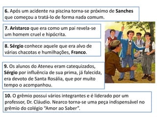 6. Após um acidente na piscina torna-se próximo de Sanches
que começou a tratá-lo de forma nada comum.
7. Aristarco que era como um pai revela-se
um homem cruel e hipócrita.
8. Sérgio conhece aquele que era alvo de
várias chacotas e humilhações, Franco.
9. Os alunos do Ateneu eram catequizados,
Sérgio por influência de sua prima, já falecida,
era devoto de Santa Rosália, que por muito
tempo o acompanhou.
10. O grêmio possui vários integrantes e é liderado por um
professor, Dr. Cláudio. Nearco torna-se uma peça indispensável no
grêmio do colégio “Amor ao Saber”.
 