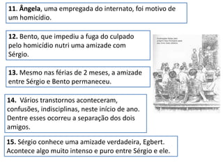 12. Bento, que impediu a fuga do culpado
pelo homicídio nutri uma amizade com
Sérgio.
11. Ângela, uma empregada do internato, foi motivo de
um homicídio.
13. Mesmo nas férias de 2 meses, a amizade
entre Sérgio e Bento permaneceu.
14. Vários transtornos aconteceram,
confusões, indisciplinas, neste início de ano.
Dentre esses ocorreu a separação dos dois
amigos.
15. Sérgio conhece uma amizade verdadeira, Egbert.
Acontece algo muito intenso e puro entre Sérgio e ele.
 