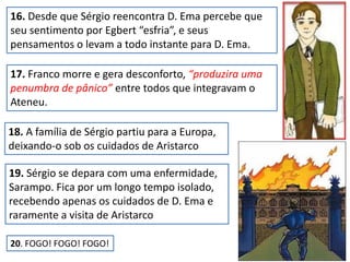 16. Desde que Sérgio reencontra D. Ema percebe que
seu sentimento por Egbert “esfria”, e seus
pensamentos o levam a todo instante para D. Ema.
17. Franco morre e gera desconforto, “produzira uma
penumbra de pânico” entre todos que integravam o
Ateneu.
18. A família de Sérgio partiu para a Europa,
deixando-o sob os cuidados de Aristarco
19. Sérgio se depara com uma enfermidade,
Sarampo. Fica por um longo tempo isolado,
recebendo apenas os cuidados de D. Ema e
raramente a visita de Aristarco
20. FOGO! FOGO! FOGO!
 