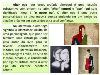 Alter ego (por vezes grafada alterego) é uma locução
substantiva com origem no latim "alter" (outro) e "ego" (eu) cujo
significado literal é "o outro eu". O alter ego é uma outra
personalidade de uma mesma pessoa podendo ser um amigo ou
alguém próximo em que se deposita total confiança.
Na Literatura, o alter ego
significa a identidade oculta de
uma personagem, que pode ser
também uma estratégia usada
pelo autor do livro para se
revelar indiretamente aos
leitores. Na literatura brasileira,
a personagem Emília, do Sítio do
Picapau Amarelo, é considerada
por alguns críticos como o alter
ego do escritor Monteiro
Lobato.
 