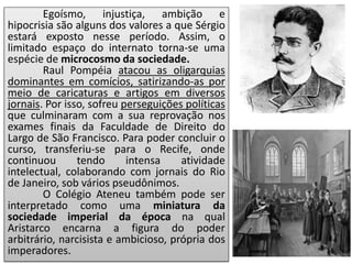 Egoísmo, injustiça, ambição e
hipocrisia são alguns dos valores a que Sérgio
estará exposto nesse período. Assim, o
limitado espaço do internato torna-se uma
espécie de microcosmo da sociedade.
Raul Pompéia atacou as oligarquias
dominantes em comícios, satirizando-as por
meio de caricaturas e artigos em diversos
jornais. Por isso, sofreu perseguições políticas
que culminaram com a sua reprovação nos
exames finais da Faculdade de Direito do
Largo de São Francisco. Para poder concluir o
curso, transferiu-se para o Recife, onde
continuou tendo intensa atividade
intelectual, colaborando com jornais do Rio
de Janeiro, sob vários pseudônimos.
O Colégio Ateneu também pode ser
interpretado como uma miniatura da
sociedade imperial da época na qual
Aristarco encarna a figura do poder
arbitrário, narcisista e ambicioso, própria dos
imperadores.
 