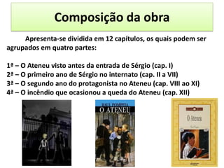 Composição da obra
-Para exApresenta-se dividida em 12 capítulos, os quais podem ser
agrupados em quatro partes:
1ª – O Ateneu visto antes da entrada de Sérgio (cap. I)
2ª – O primeiro ano de Sérgio no internato (cap. II a VII)
3ª – O segundo ano do protagonista no Ateneu (cap. VIII ao XI)
4ª – O incêndio que ocasionou a queda do Ateneu (cap. XII)
 