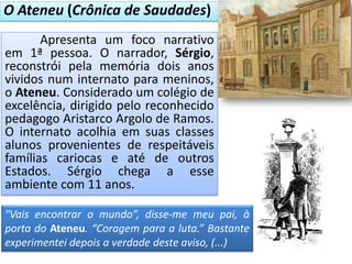 Apresenta um foco narrativo
em 1ª pessoa. O narrador, Sérgio,
reconstrói pela memória dois anos
vividos num internato para meninos,
o Ateneu. Considerado um colégio de
excelência, dirigido pelo reconhecido
pedagogo Aristarco Argolo de Ramos.
O internato acolhia em suas classes
alunos provenientes de respeitáveis
famílias cariocas e até de outros
Estados. Sérgio chega a esse
ambiente com 11 anos.
O Ateneu (Crônica de Saudades)
"Vais encontrar o mundo”, disse-me meu pai, à
porta do Ateneu. “Coragem para a luta.” Bastante
experimentei depois a verdade deste aviso, (...)
 
