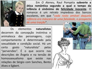 Em O Ateneu, Raul Pompéia subverte a
ótica romântica segundo a qual o tempo da
infância é sinônimo de felicidade inocente. O
romance é um retrato impiedoso dos bancos
escolares, em que "cada rosto amável daquela
infância era máscara de uma falsidade, o prospecto
de uma traição".
Os elementos naturalistas
decorrem da concepção instintiva e
animalesca das personagens, cujo
comportamento é determinado pela
sexualidade e condição social. Há um
certo gosto “naturalista” pelas
“perversões”. É o que ocorre nas
descrições de Ângela e na tensão de
homossexualismo que existe nas
relações de Sérgio com Sanches, Bento
Alves e Egbert.
 