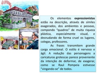 Os elementos expressionistas
estão na descrição, através de símiles
exagerados, dos ambientes e pessoas,
compondo “quadros” de muita riqueza
plástica, especialmente visual, e
desnudando de forma cruel os lugares,
colegas, professores.
As frases transmitem grande
carga emocional. O estilo é nervoso e
ágil. A redução das personagens a
caricaturas grotescas parece proveniente
da intenção de deformar, de exagerar,
como se Raul Pompeia estivesse
“vingando-se” de todos.
 