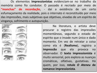 Os elementos impressionistas evidenciam-se no trabalho da
memória como fio condutor. O passado é recriado por meio de
“manchas” de recordação, - daí a existência de um certo
esfumaçamento da realidade, pois o internato é reconstituído por meio
das impressões, mais subjetivas que objetivas, eivadas de um espírito de
vingança, sofrimento e autopunição.
Na literatura, o artista deve
procurar o registro das impressões
momentâneas, segundo o estado de
espírito que o invade num único e dado
momento. Em vez de retratar a coisa
como ela é (Realismo), registra a
impressão que ela provoca no
observador. O texto impressionista é
muito sensorial, pois explora as nuanças
cromáticas, olfativas, gustativas. Há
quem, por isso, rotule O Ateneu de
romance impressionista.
 
