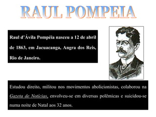 Raul d’Ávila Pompéia nasceu a 12 de abril
de 1863, em Jacuacanga, Angra dos Reis,
Rio de Janeiro.
Estudou direito, militou nos movimentos abolicionistas, colaborou na
Gazeta de Notícias, envolveu-se em diversas polêmicas e suicidou-se
numa noite de Natal aos 32 anos.
 