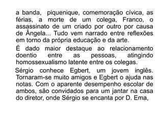 a banda, piquenique, comemoração cívica, as
férias, a morte de um colega, Franco, o
assassinato de um criado por outro por causa
de Ângela... Tudo vem narrado entre reflexões
em torno da própria educação e da arte.
É dado maior destaque ao relacionamento
doentio      entre  as     pessoas,    atingindo
homossexualismo latente entre os colegas.
Sérgio conhece Egbert, um jovem inglês.
Tornaram-se muito amigos e Egbert o ajuda nas
notas. Com o aparente desempenho escolar de
ambos, são convidados para um jantar na casa
do diretor, onde Sérgio se encanta por D. Ema,
 