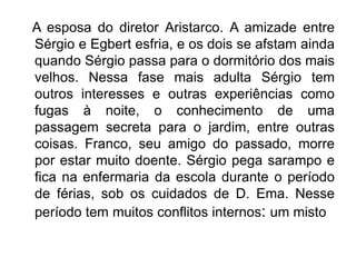 A esposa do diretor Aristarco. A amizade entre
Sérgio e Egbert esfria, e os dois se afstam ainda
quando Sérgio passa para o dormitório dos mais
velhos. Nessa fase mais adulta Sérgio tem
outros interesses e outras experiências como
fugas à noite, o conhecimento de uma
passagem secreta para o jardim, entre outras
coisas. Franco, seu amigo do passado, morre
por estar muito doente. Sérgio pega sarampo e
fica na enfermaria da escola durante o período
de férias, sob os cuidados de D. Ema. Nesse
período tem muitos conflitos internos: um misto
 