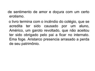 de sentimento de amor e doçura com um certo
 erotismo.
o livro termina com o incêndio do colégio, que se
 acredita ter sido causado por um aluno,
 Américo, um garoto revoltado, que não aceitou
 ter sido obrigado pelo pai a ficar no internato.
 Ema foge. Aristarco presencia arrasado a perda
 de seu patrimônio.
 