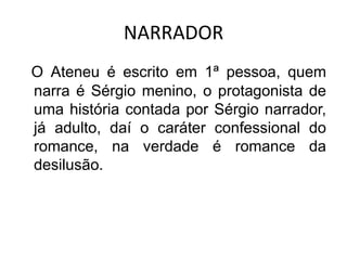 NARRADOR
O Ateneu é escrito em 1ª pessoa, quem
narra é Sérgio menino, o protagonista de
uma história contada por Sérgio narrador,
já adulto, daí o caráter confessional do
romance, na verdade é romance da
desilusão.
 