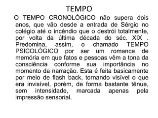 TEMPO
O TEMPO CRONOLÓGICO não supera dois
anos, que vão desde a entrada de Sérgio no
colégio até o incêndio que o destrói totalmente,
por volta da última década do séc. XIX .
Predomina, assim, o chamado TEMPO
PSICOLÓGICO por ser um romance de
memória em que fatos e pessoas vêm a tona da
consciência conforme sua importância no
momento da narração. Esta é feita basicamente
por meio de flash back, tornando visível o que
era invisível, porém, de forma bastante tênue,
sem intensidade, marcada apenas pela
impressão sensorial.
 