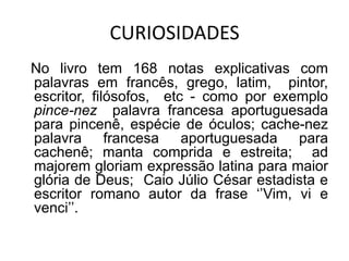 CURIOSIDADES
No livro tem 168 notas explicativas com
palavras em francês, grego, latim, pintor,
escritor, filósofos, etc - como por exemplo
pince-nez palavra francesa aportuguesada
para pincenê, espécie de óculos; cache-nez
palavra francesa aportuguesada para
cachenê; manta comprida e estreita; ad
majorem gloriam expressão latina para maior
glória de Deus; Caio Júlio César estadista e
escritor romano autor da frase ‘’Vim, vi e
venci’’.
 