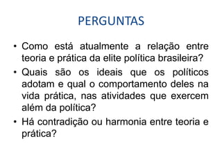 PERGUNTAS
• Como está atualmente a relação entre
  teoria e prática da elite política brasileira?
• Quais são os ideais que os políticos
  adotam e qual o comportamento deles na
  vida prática, nas atividades que exercem
  além da política?
• Há contradição ou harmonia entre teoria e
  prática?
 