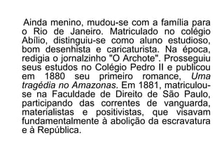 Ainda menino, mudou-se com a família para
o Rio de Janeiro. Matriculado no colégio
Abílio, distinguiu-se como aluno estudioso,
bom desenhista e caricaturista. Na época,
redigia o jornalzinho "O Archote". Prosseguiu
seus estudos no Colégio Pedro II e publicou
em 1880 seu primeiro romance, Uma
tragédia no Amazonas. Em 1881, matriculou-
se na Faculdade de Direito de São Paulo,
participando das correntes de vanguarda,
materialistas e positivistas, que visavam
fundamentalmente à abolição da escravatura
e à República.
 