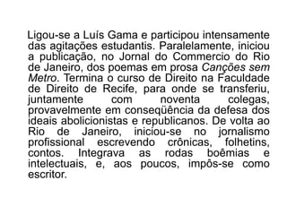 Ligou-se a Luís Gama e participou intensamente
das agitações estudantis. Paralelamente, iniciou
a publicação, no Jornal do Commercio do Rio
de Janeiro, dos poemas em prosa Canções sem
Metro. Termina o curso de Direito na Faculdade
de Direito de Recife, para onde se transferiu,
juntamente        com      noventa      colegas,
provavelmente em conseqüência da defesa dos
ideais abolicionistas e republicanos. De volta ao
Rio de Janeiro, iniciou-se no jornalismo
profissional escrevendo crônicas, folhetins,
contos. Integrava as rodas boêmias e
intelectuais, e, aos poucos, impôs-se como
escritor.
 