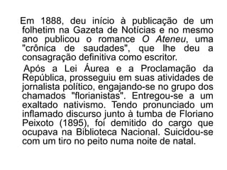 Em 1888, deu início à publicação de um
folhetim na Gazeta de Notícias e no mesmo
ano publicou o romance O Ateneu, uma
"crônica de saudades", que lhe deu a
consagração definitiva como escritor.
 Após a Lei Áurea e a Proclamação da
República, prosseguiu em suas atividades de
jornalista político, engajando-se no grupo dos
chamados "florianistas". Entregou-se a um
exaltado nativismo. Tendo pronunciado um
inflamado discurso junto à tumba de Floriano
Peixoto (1895), foi demitido do cargo que
ocupava na Biblioteca Nacional. Suicidou-se
com um tiro no peito numa noite de natal.
 