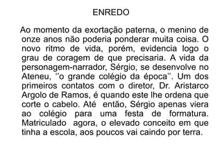 ENREDO

Ao momento da exortação paterna, o menino de
onze anos não poderia ponderar muita coisa. O
novo ritmo de vida, porém, evidencia logo o
grau de coragem de que precisaria. A vida da
personagem-narrador, Sérgio, se desenvolve no
Ateneu, ‘’o grande colégio da época’’. Um dos
primeiros contatos com o diretor, Dr. Aristarco
Argolo de Ramos, é quando este lhe ordena que
corte o cabelo. Até então, Sérgio apenas viera
ao colégio para uma festa de formatura.
Matriculado agora, o elevado conceito em que
tinha a escola, aos poucos vai caindo por terra.
 