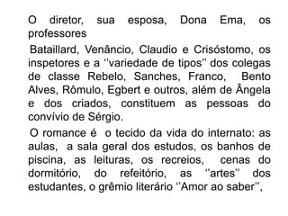 O diretor, sua esposa, Dona Ema, os
professores
 Bataillard, Venâncio, Claudio e Crisóstomo, os
inspetores e a ‘’variedade de tipos’’ dos colegas
de classe Rebelo, Sanches, Franco, Bento
Alves, Rômulo, Egbert e outros, além de Ângela
e dos criados, constituem as pessoas do
convívio de Sérgio.
 O romance é o tecido da vida do internato: as
aulas, a sala geral dos estudos, os banhos de
piscina, as leituras, os recreios, cenas do
dormitório, do refeitório, as ‘’artes’’ dos
estudantes, o grêmio literário ‘’Amor ao saber’’,
 