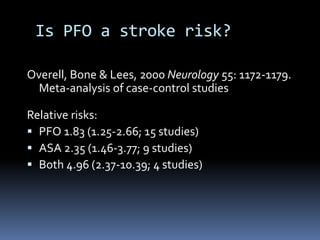 Is PFO a stroke risk?
Overell, Bone & Lees, 2000 Neurology 55: 1172-1179.
Meta-analysis of case-control studies
Relative risks:
 PFO 1.83 (1.25-2.66; 15 studies)
 ASA 2.35 (1.46-3.77; 9 studies)
 Both 4.96 (2.37-10.39; 4 studies)
 