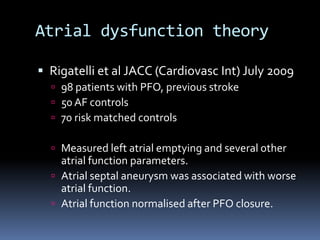 Atrial dysfunction theory
 Rigatelli et al JACC (Cardiovasc Int) July 2009
 98 patients with PFO, previous stroke
 50 AF controls
 70 risk matched controls
 Measured left atrial emptying and several other
atrial function parameters.
 Atrial septal aneurysm was associated with worse
atrial function.
 Atrial function normalised after PFO closure.
 