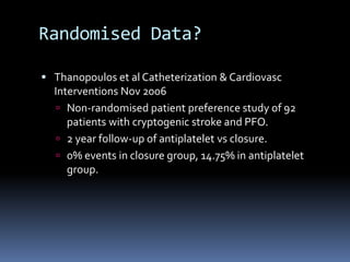 Randomised Data?
 Thanopoulos et al Catheterization & Cardiovasc
Interventions Nov 2006
 Non-randomised patient preference study of 92
patients with cryptogenic stroke and PFO.
 2 year follow-up of antiplatelet vs closure.
 0% events in closure group, 14.75% in antiplatelet
group.
 