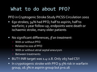 What to do about PFO?
PFO in Cryptogenic Stroke Study PICSS Circulation 2002
 630 strokes; 34% had PFO; half to aspirin, half to
warfarin; 2 year follow-up, endpoints were death or
ischaemic stroke, many older patients
 No significant differences, if on treatment:
 With or without PFO
 Related to size of PFO
 With or without atrial septal aneurysm
 Between treatments
 BUT!! INR target was 1.4-2.8. Only 265 had CS!!
 In crypotogenic stroke with PFO 9.5% risk in warfarin
group, 16.3% in aspirin group but p=0.16
 