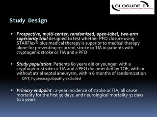Study Design
 Prospective, multi-center, randomized, open-label, two-arm
superiority trial designed to test whether PFO closure using
STARFlex® plus medical therapy is superior to medical therapy
alone for preventing recurrent stroke orTIA in patients with
cryptogenic stroke orTIA and a PFO
 Study population: Patients 60 years old or younger with a
cryptogenic stroke orTIA and a PFO documented byTOE, with or
without atrial septal aneurysm, within 6 months of randomization
 DVT, hypercoagulopathy excluded
 Primary endpoint : 2-year incidence of stroke orTIA, all cause
mortality for the first 30 days, and neurological mortality 31 days
to 2 years
 