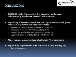 CONCLUSIONS
 CLOSURE I is the first completed, prospective, randomized,
independently adjudicated PFO device closure study
 Superiority of PFO closure with STARFlex® plus medical therapy over
medical therapy alone was not demonstrated
 no significant benefit related to degree of initial shunt
 no significant benefit with atrial septal aneurysm
 insignificant trend (1.8%) favoring device driven byTIA
 2 year stroke rate essentially identical in both arms (3%)
 Major vascular (procedural) complications in 3% of device arm
 Significantly higher rate of atrial fibrillation in device arm (5.7%)
 60% periprocedural
 